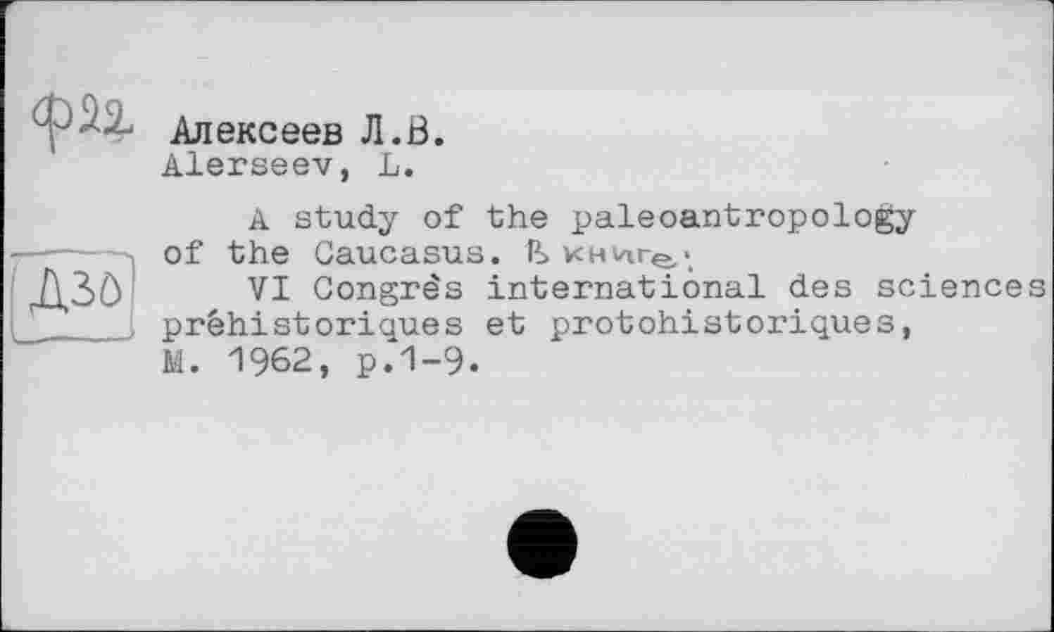 ﻿
Алексеев Л.В.
Alerseev, L.
'Д30І
J
A study of the paleoantropology of the Caucasus. P_>
VI Congrès international des sciences préhistoriques et protohistoriques, M. 1962, р.1-9.